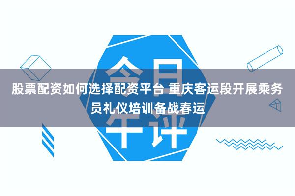 股票配资如何选择配资平台 重庆客运段开展乘务员礼仪培训备战春运