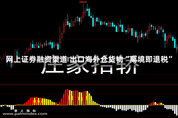网上证劵融资渠道 出口海外仓货物“离境即退税”