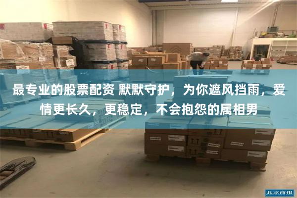 最专业的股票配资 默默守护，为你遮风挡雨，爱情更长久，更稳定，不会抱怨的属相男