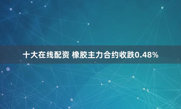 十大在线配资 橡胶主力合约收跌0.48%