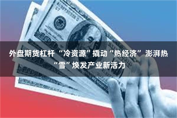 外盘期货杠杆 “冷资源”撬动“热经济” 澎湃热“雪”焕发产业新活力