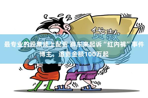 最专业的股票线上配资 胖东来起诉“红内裤”事件博主，追责金额100万起