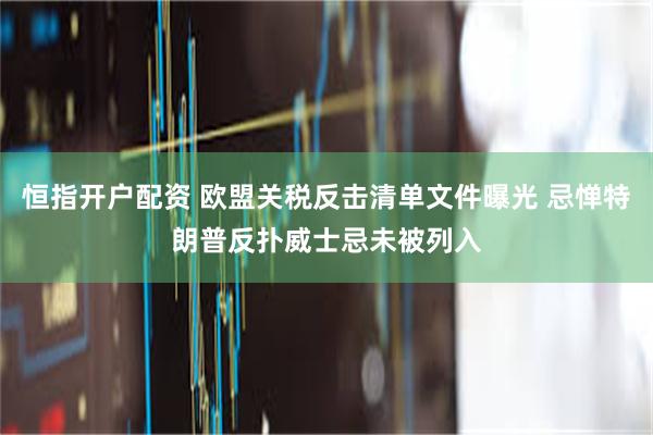 恒指开户配资 欧盟关税反击清单文件曝光 忌惮特朗普反扑威士忌未被列入