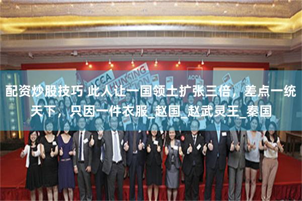 配资炒股技巧 此人让一国领土扩张三倍，差点一统天下，只因一件衣服_赵国_赵武灵王_秦国
