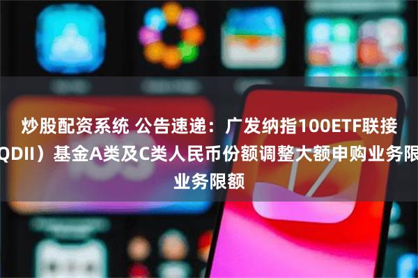 炒股配资系统 公告速递：广发纳指100ETF联接（QDII）基金A类及C类人民币份额调整大额申购业务限额