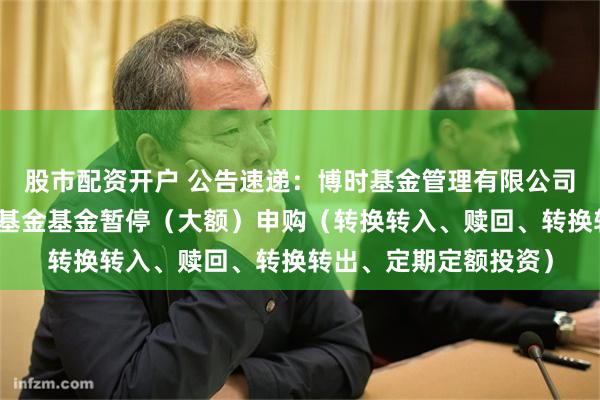 股市配资开户 公告速递：博时基金管理有限公司博时中高等级信用债基金基金暂停（大额）申购（转换转入、赎回、转换转出、定期定额投资）