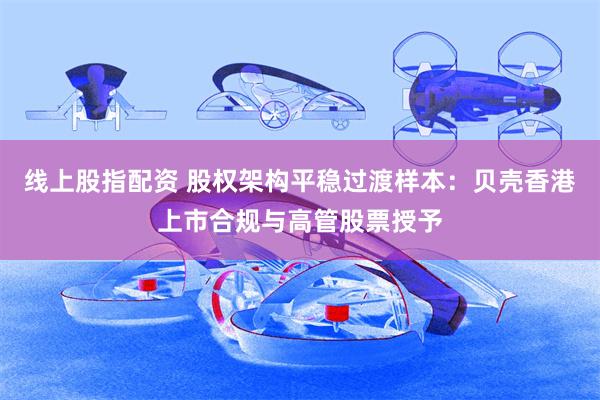 线上股指配资 股权架构平稳过渡样本：贝壳香港上市合规与高管股票授予