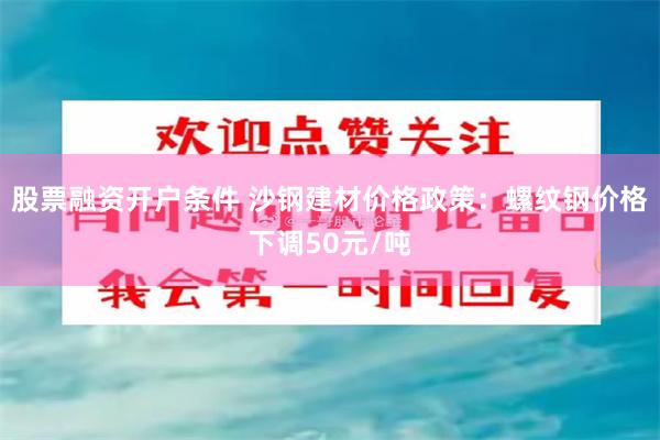 股票融资开户条件 沙钢建材价格政策：螺纹钢价格下调50元/吨