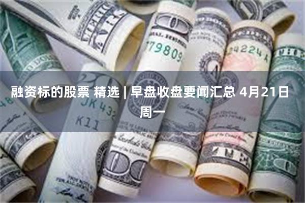 融资标的股票 精选 | 早盘收盘要闻汇总 4月21日 周一