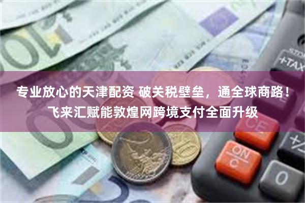 专业放心的天津配资 破关税壁垒，通全球商路！飞来汇赋能敦煌网跨境支付全面升级