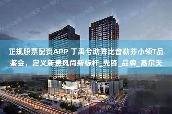正规股票配资APP 丁禹兮助阵比音勒芬小领T品鉴会，定义新贵风尚新标杆_先锋_品牌_高尔夫