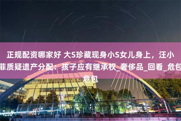 正规配资哪家好 大S珍藏现身小S女儿身上，汪小菲质疑遗产分配：孩子应有继承权_奢侈品_回看_危包