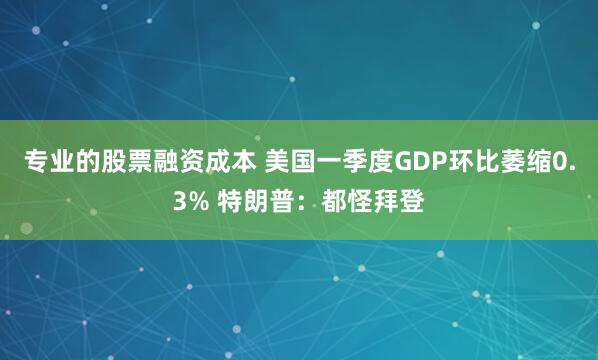 专业的股票融资成本 美国一季度GDP环比萎缩0.3% 特朗普：都怪拜登