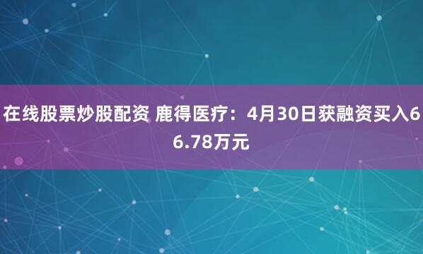 在线股票炒股配资 鹿得医疗：4月30日获融资买入66.78万元