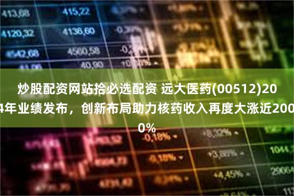 炒股配资网站拾必选配资 远大医药(00512)2024年业绩发布，创新布局助力核药收入再度大涨近200%