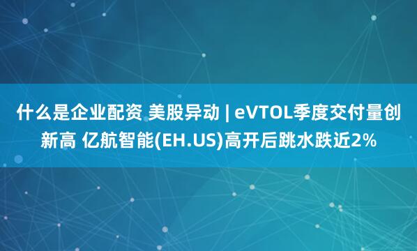 什么是企业配资 美股异动 | eVTOL季度交付量创新高 亿航智能(EH.US)高开后跳水跌近2%