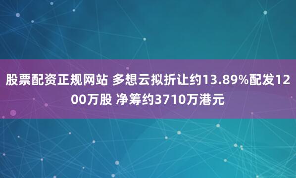 股票配资正规网站 多想云拟折让约13.89%配发1200万股 净筹约3710万港元