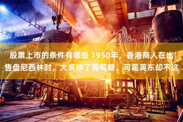 股票上市的条件有哪些 1950年，香港商人在出售盘尼西林时，大多掺了葡萄糖，可霍英东却不这