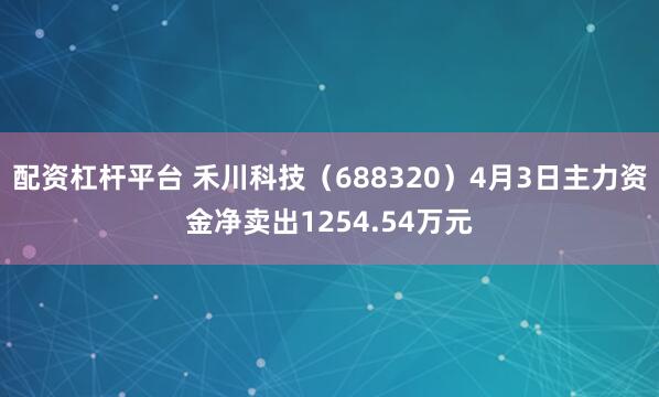 配资杠杆平台 禾川科技（688320）4月3日主力资金净卖出1254.54万元