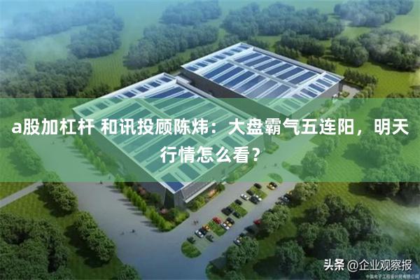 a股加杠杆 和讯投顾陈炜：大盘霸气五连阳，明天行情怎么看？