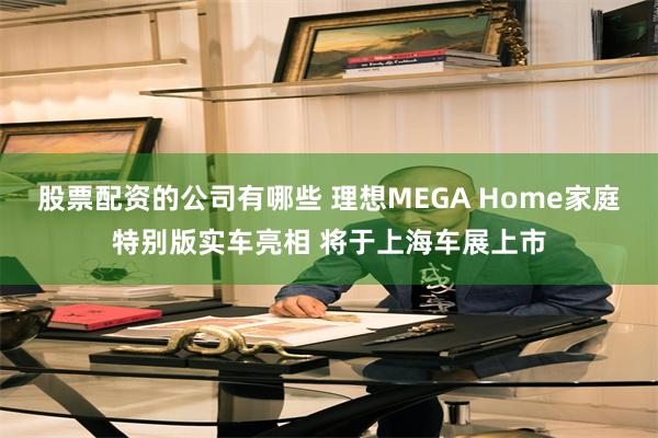 股票配资的公司有哪些 理想MEGA Home家庭特别版实车亮相 将于上海车展上市