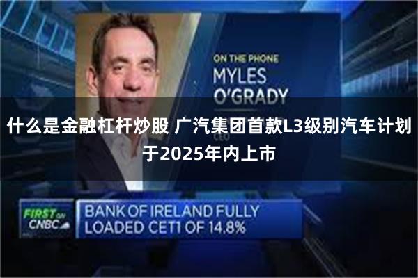 什么是金融杠杆炒股 广汽集团首款L3级别汽车计划于2025年内上市