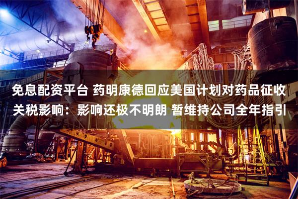免息配资平台 药明康德回应美国计划对药品征收关税影响：影响还极不明朗 暂维持公司全年指引