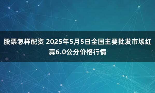 股票怎样配资 2025年5月5日全国主要批发市场红蒜6.0公分价格行情
