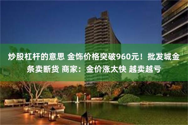 炒股杠杆的意思 金饰价格突破960元！批发城金条卖断货 商家：金价涨太快 越卖越亏