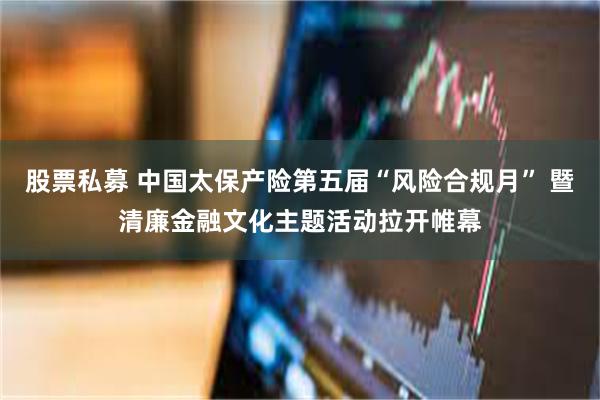 股票私募 中国太保产险第五届“风险合规月” 暨清廉金融文化主题活动拉开帷幕