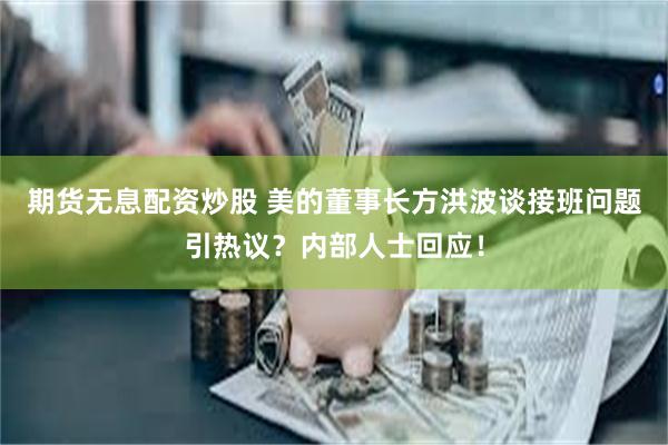 期货无息配资炒股 美的董事长方洪波谈接班问题引热议？内部人士回应！