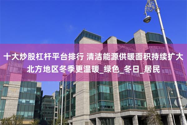 十大炒股杠杆平台排行 清洁能源供暖面积持续扩大北方地区冬季更温暖_绿色_冬日_居民
