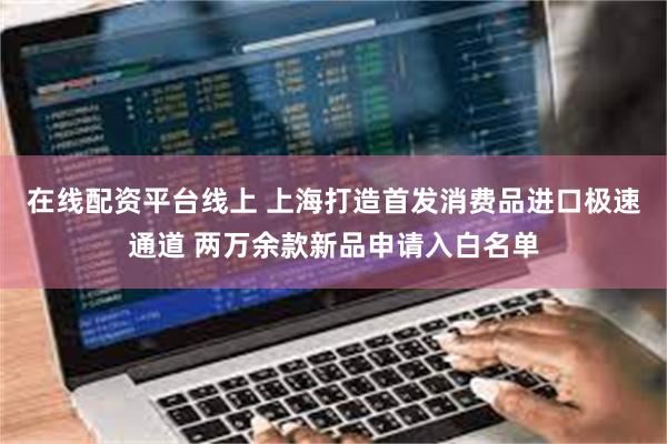 在线配资平台线上 上海打造首发消费品进口极速通道 两万余款新品申请入白名单