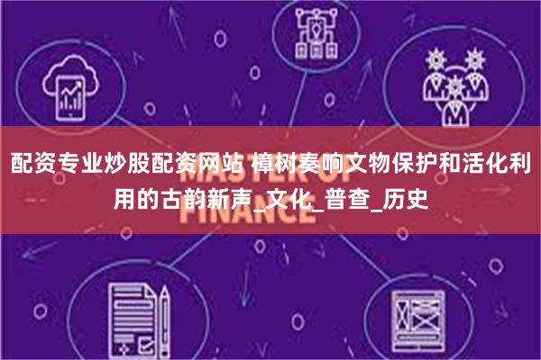 配资专业炒股配资网站 樟树奏响文物保护和活化利用的古韵新声_文化_普查_历史