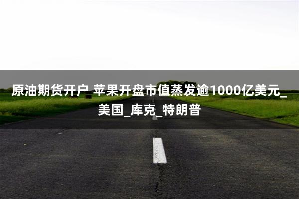 原油期货开户 苹果开盘市值蒸发逾1000亿美元_美国_库克_特朗普