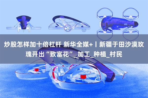 炒股怎样加十倍杠杆 新华全媒+丨新疆于田沙漠玫瑰开出“致富花”_加工_种植_村民