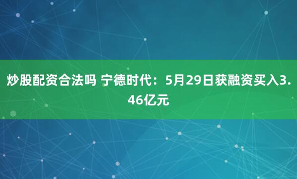 炒股配资合法吗 宁德时代：5月29日获融资买入3.46亿元
