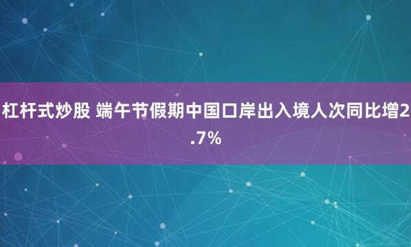 杠杆式炒股 端午节假期中国口岸出入境人次同比增2.7%