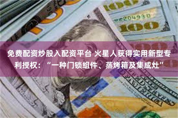 免费配资炒股入配资平台 火星人获得实用新型专利授权：“一种门锁组件、蒸烤箱及集成灶”