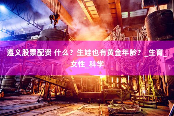 遵义股票配资 什么？生娃也有黄金年龄？_生育_女性_科学