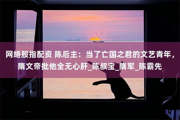 网络股指配资 陈后主：当了亡国之君的文艺青年，隋文帝批他全无心肝_陈叔宝_隋军_陈霸先