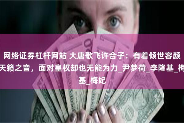 网络证券杠杆网站 大唐歌飞许合子：有着倾世容颜和天籁之音，面对皇权却也无能为力_尹梦荷_李隆基_梅妃