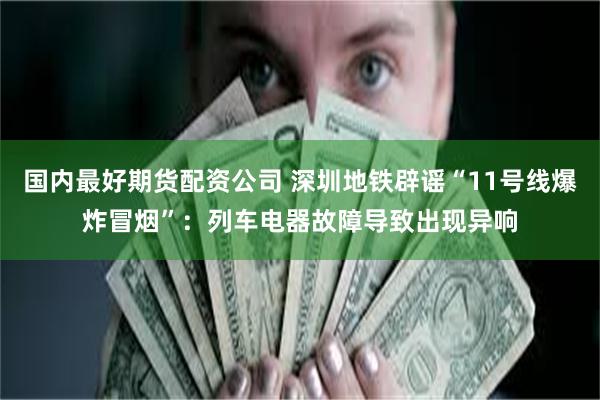 国内最好期货配资公司 深圳地铁辟谣“11号线爆炸冒烟”：列车电器故障导致出现异响
