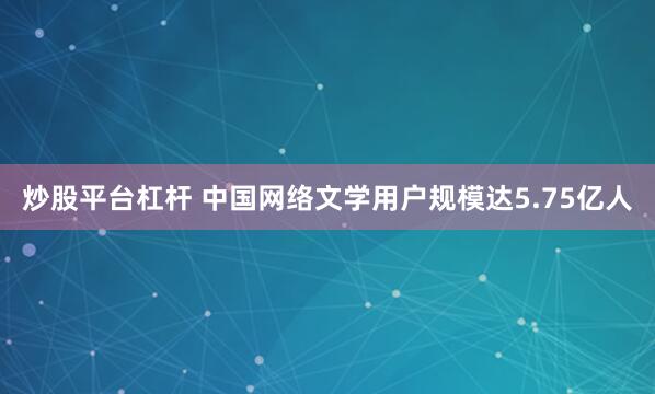 炒股平台杠杆 中国网络文学用户规模达5.75亿人