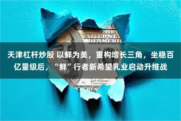 天津杠杆炒股 以鲜为美，重构增长三角，坐稳百亿量级后，“鲜”行者新希望乳业启动升维战