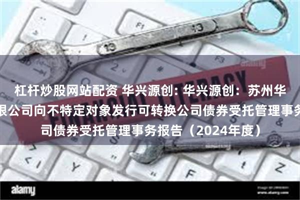 杠杆炒股网站配资 华兴源创: 华兴源创：苏州华兴源创科技股份有限公司向不特定对象发行可转换公司债券受托管理事务报告（2024年度）