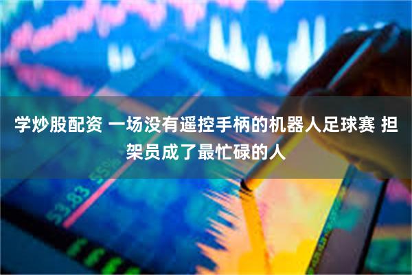 学炒股配资 一场没有遥控手柄的机器人足球赛 担架员成了最忙碌的人
