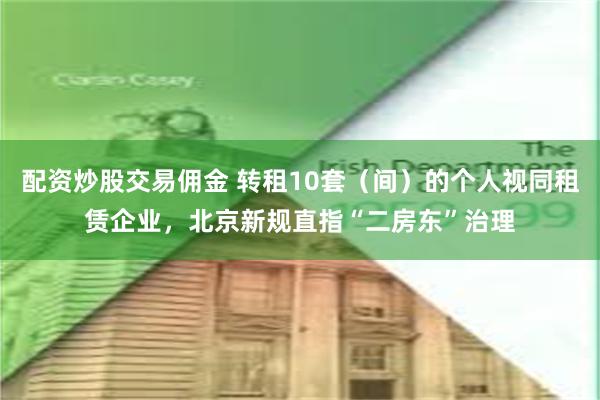 配资炒股交易佣金 转租10套（间）的个人视同租赁企业，北京新规直指“二房东”治理