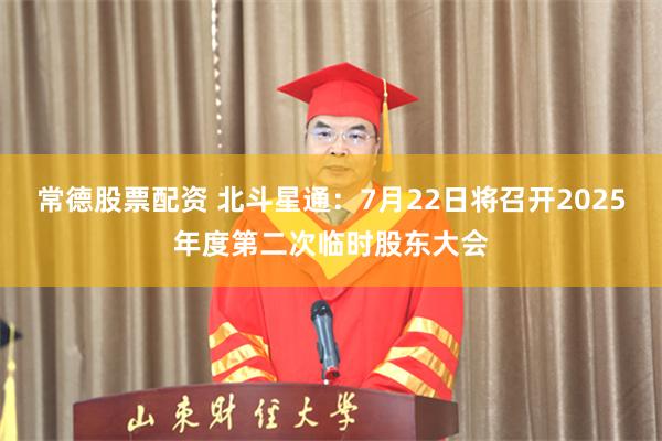 常德股票配资 北斗星通：7月22日将召开2025年度第二次临时股东大会