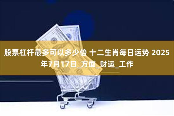 股票杠杆最多可以多少倍 十二生肖每日运势 2025年7月17日_方面_财运_工作